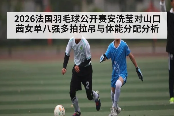 2026法国羽毛球公开赛安洗莹对山口茜女单八强多拍拉吊与体能分配分析 - KAIYUN APP