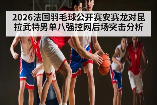 2026法国羽毛球公开赛安赛龙对昆拉武特男单八强控网后场突击分析（KAIYUN APP）